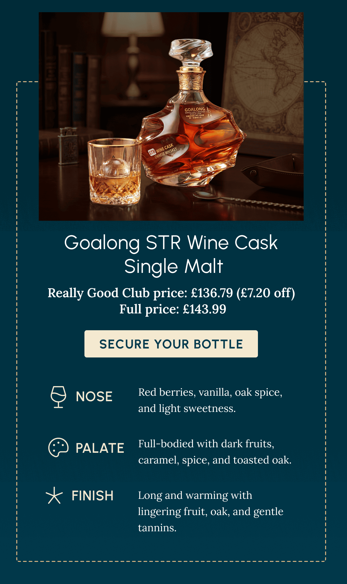 Goalong STR Wine Cask  Single Malt Really Good Club price: £136.79 (£7.20 off)  Full price: £143.99 Secure Your Bottle nOSE Red berries, vanilla, oak spice, and light sweetness. Palate Full-bodied with dark fruits, caramel, spice, and toasted oak. Finish Long and warming with lingering fruit, oak, and gentle tannins.
