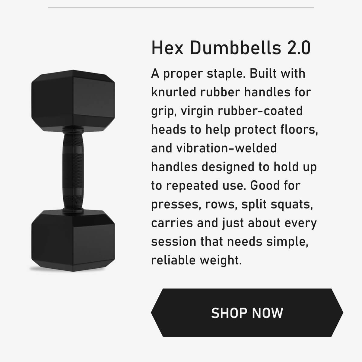 Hex Dumbbells 2.0 A proper staple. Built with knurled rubber handles for grip, virgin rubber-coated heads to help protect floors, and vibration-welded handles designed to hold up to repeated use. Good for presses, rows, split squats, carries and just about every session that needs simple, reliable weight. SHOP NOW