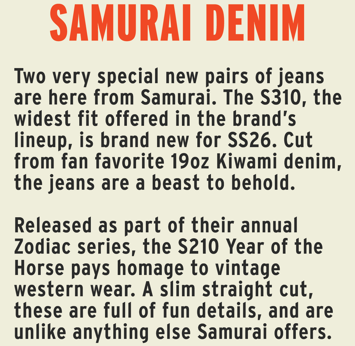 Two very special new pairs of jeans are here from Samurai. The S310 cut, the widest cut offered in the brand’s lineup, is brand new for SS26. Cut from fan favorite 19oz Kiwami denim, the jeans are a beast to behold.   Released as part of their annual Zodiac series, the S210 Year of the Horse pays homage to vintage western wear. A slim straight cut, these are full of fun details, and are unlike anything else Samurai offers.  A distinctly Samurai summer shirt, the Konoko Open Collar shirtweaves together fawn-inspired texture, natural indigo sashiko stitching, and a fabric that slowly fades to reveal a spotted pattern with the kind of character only time and wear can bring out.