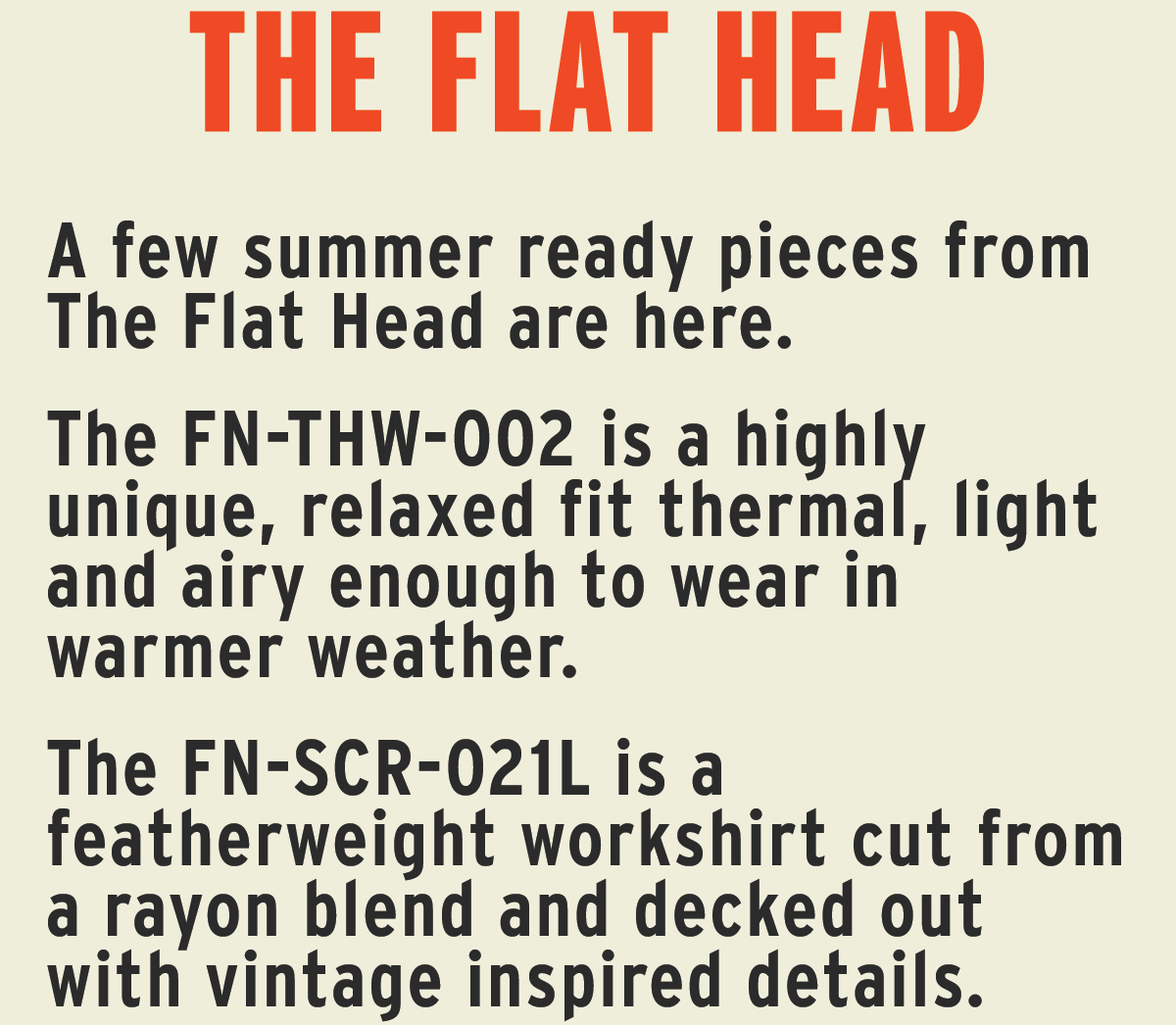 A few summer ready pieces from The Flat Head are here.  The FN-THW-002 is a highly unique, relaxed fit thermal, light and airy enough to wear in warmer weather.   The FN-SCR-021L is a featherweight workshirt cut from a rayon blend and decked out with vintage inspired details.