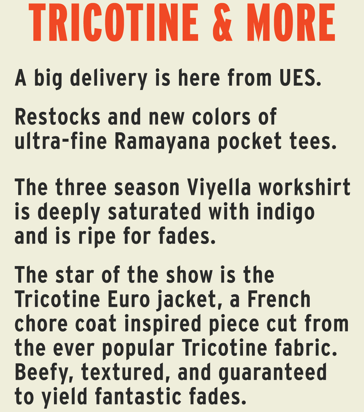 A big delivery is here from UES.   Restocks and new colors of ultra-fine Ramayana pocket tees.   The three season Viyella workshirt is deeply saturated with indigo and is ripe for fades.  The star of the show is the Tricotine Euro jacket, a French chore coat inspired piece cut from the ever popular Tricotine fabric. Beefy, textured, and guaranteed to yield fantastic fades.