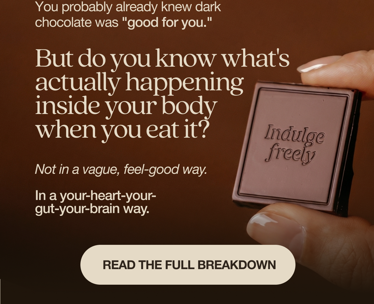 You probably already knew dark chocolate was "good for you."   But do you know what's actually happening inside your body when you eat it?   Not in a vague, feel-good way. In a your-heart-your-gut-your-brain way.