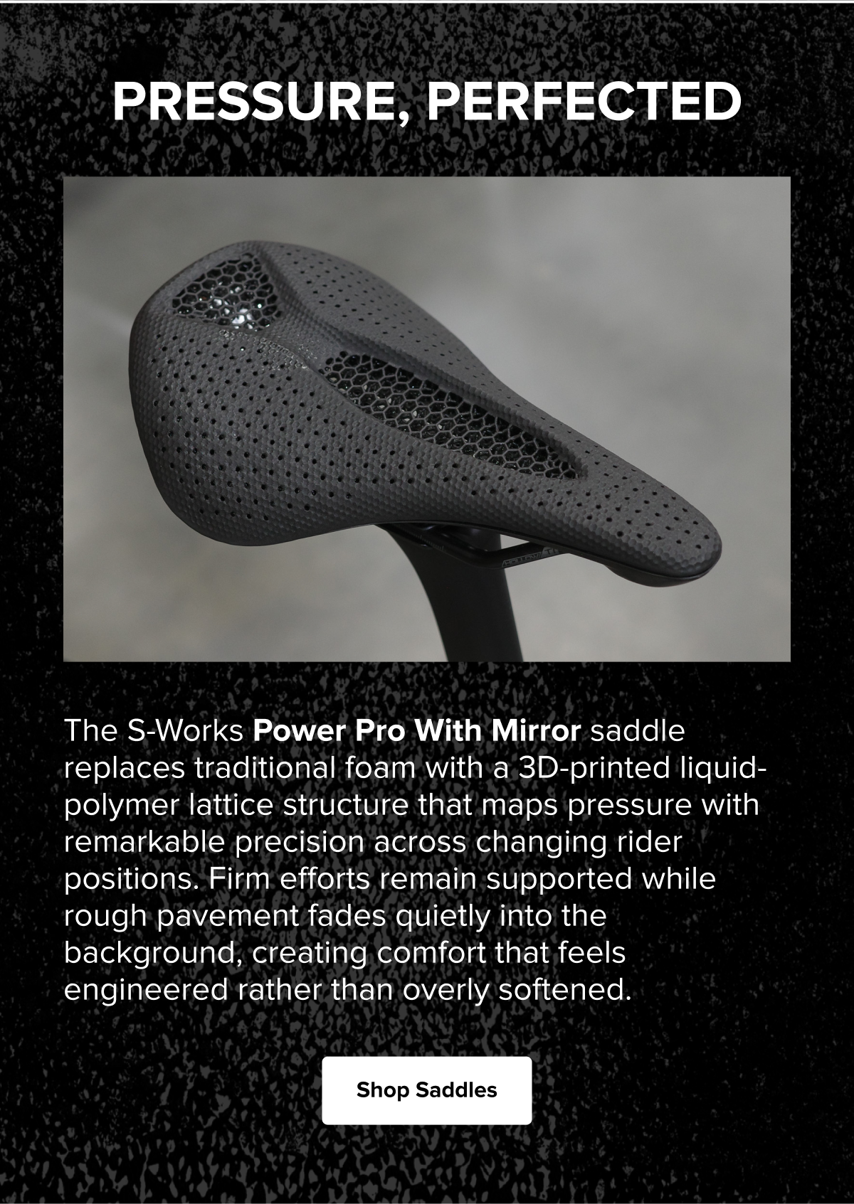 Specialized S-Works Power Pro with Mirror saddle featuring a 3D-printed lattice design that delivers targeted support and comfort across a variety of riding positions. Shop Saddles