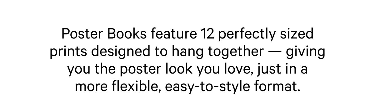 Poster Books feature 12 perfectly sized prints designed to hang together — giving you the poster look you love, just in a more flexible, easy-to-style format.