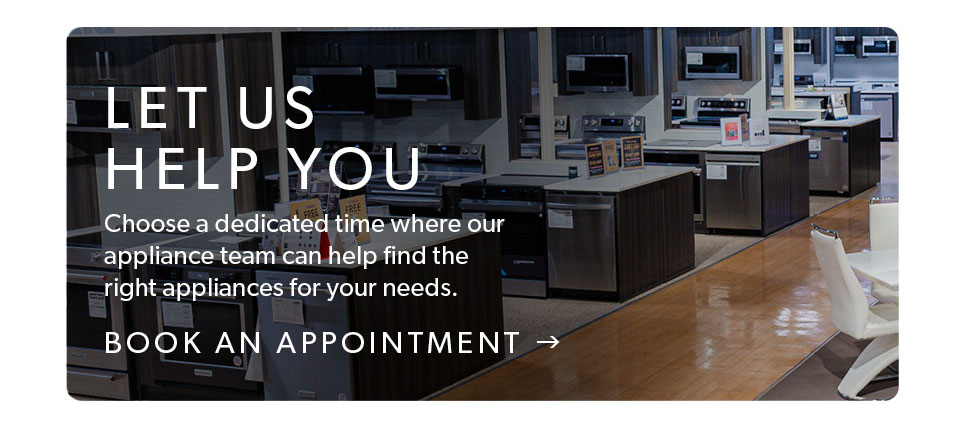 Let us help you. Choose a dedicated time where our appliance team can help find the right appliances for you needs. Click to book and appointment. 