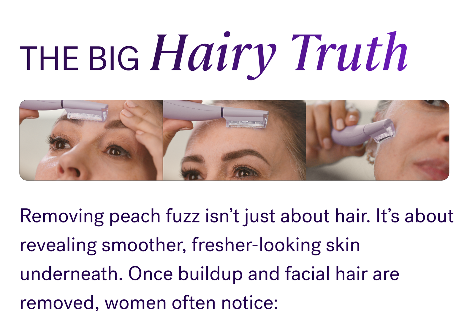 The Big Hairy Truth  Removing peach fuzz isn’t just about hair. It’s about revealing smoother, fresher-looking skin underneath. Once buildup and facial hair are removed, women often notice:  Skin instantly looks brighter and smoother Skincare absorbs better Texture feels softer and more refined Skin regains a healthier-looking glow