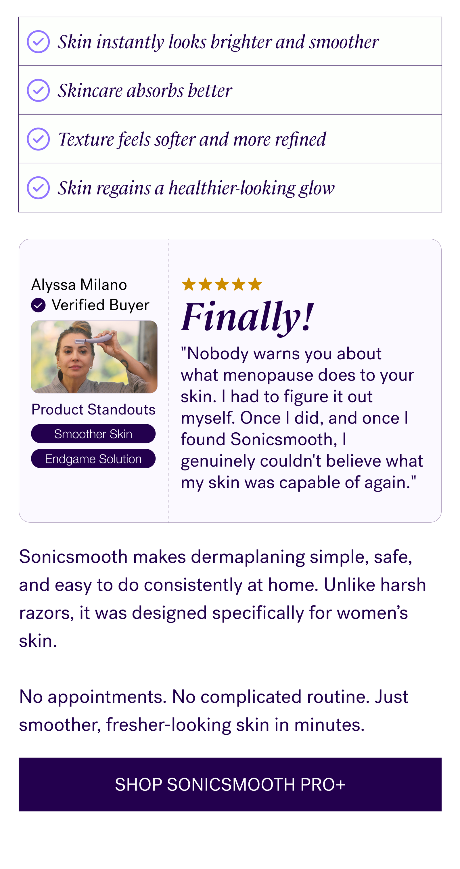 "Nobody warns you about what menopause does to your skin. I had to figure it out myself. Once I did, and once I found Sonicsmooth, I genuinely couldn't believe what my skin was capable of again." —Alyssa Milano  Sonicsmooth makes dermaplaning simple, safe, and easy to do consistently at home. Unlike harsh razors, it was designed specifically for women’s skin.   No appointments. No complicated routine. Just smoother, fresher-looking skin in minutes.  CTA: SHOP SONICSMOOTH PRO+