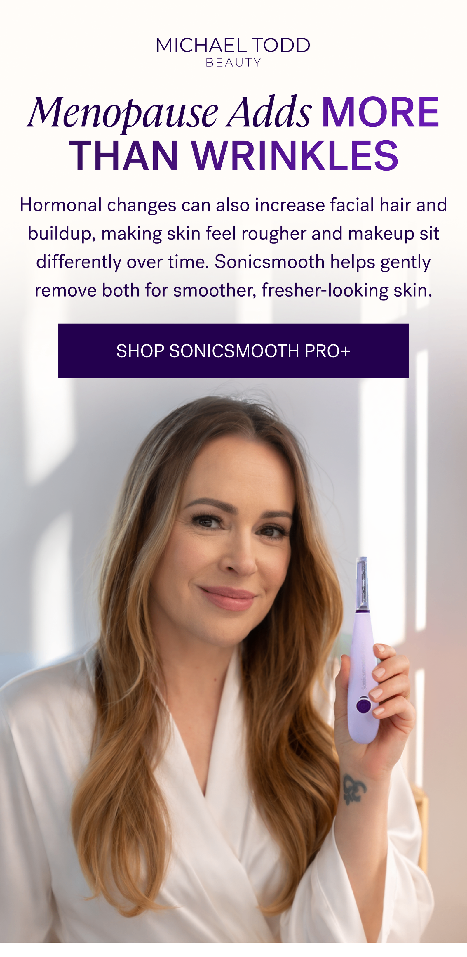 Menopause Adds More Than Wrinkles  Hormonal changes can also increase facial hair and buildup, making skin feel rougher and makeup sit differently over time. Sonicsmooth helps gently remove both for smoother, fresher-looking skin.  CTA: SHOP SONICSMOOTH PRO+