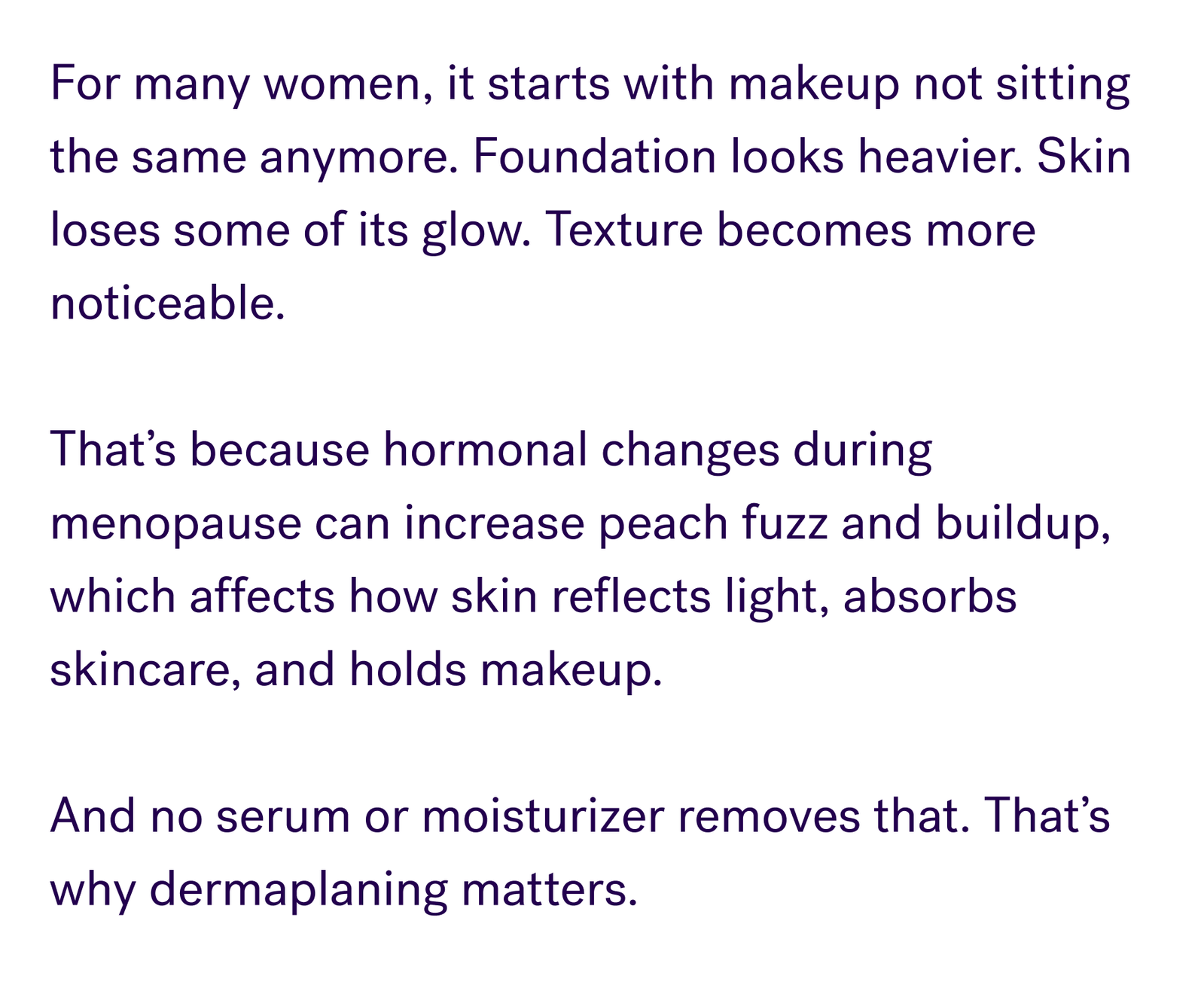For many women, it starts with makeup not sitting the same anymore. Foundation looks heavier. Skin loses some of its glow. Texture becomes more noticeable.  That’s because hormonal changes during menopause can increase peach fuzz and buildup, which affects how skin reflects light, absorbs skincare, and holds makeup.   And no serum or moisturizer removes that. That’s why dermaplaning matters.