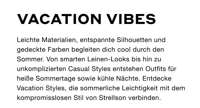 Vacation Vibes: Leichte Materialien, entspannte Silhouetten und gedeckte Farben begleiten dich cool durch den Sommer. Von smarten Leinen-Looks bis hin zu unkomplizierten Casual Styles entstehen Outfits für heiße Sommertage sowie kühle Nächte. Entdecke Vacation Styles, die sommerliche Leichtigkeit mit dem kompromisslosen Stil von Strellson verbinden