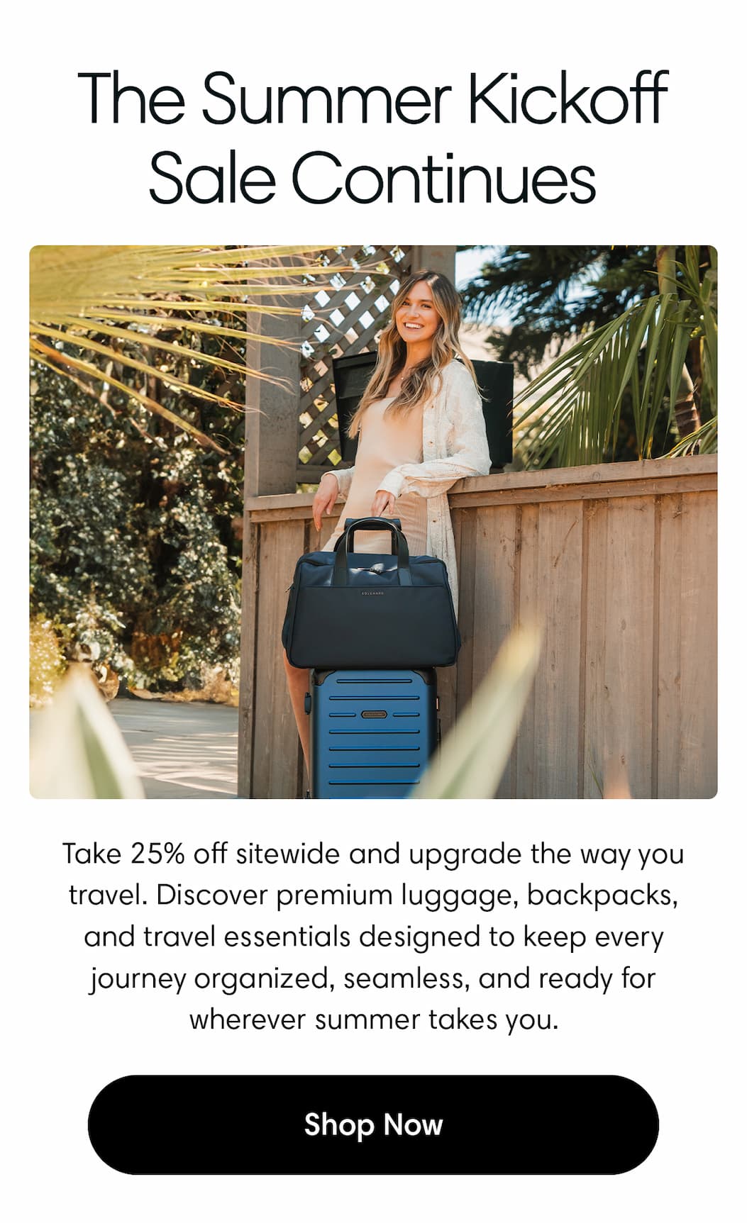 The Summer Kickoff Sale Continues Body: Take 25% off sitewide and upgrade the way you travel. Discover premium luggage, backpacks, and travel essentials designed to keep every journey organized, seamless, and ready for wherever summer takes you.
