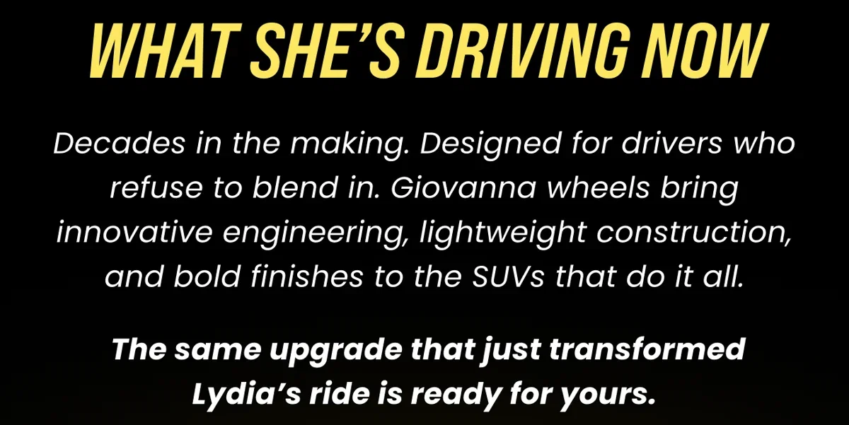 WHAT SHE'S DRIVING NOW Decades in the making. Designed for drivers who refuse to blend in. Giovanna wheels bring innovative engineering, lightweight construction, and bold finishes to the SUVS that do it all. The same upgrade that just transformed Lydia's ride is ready for yours.