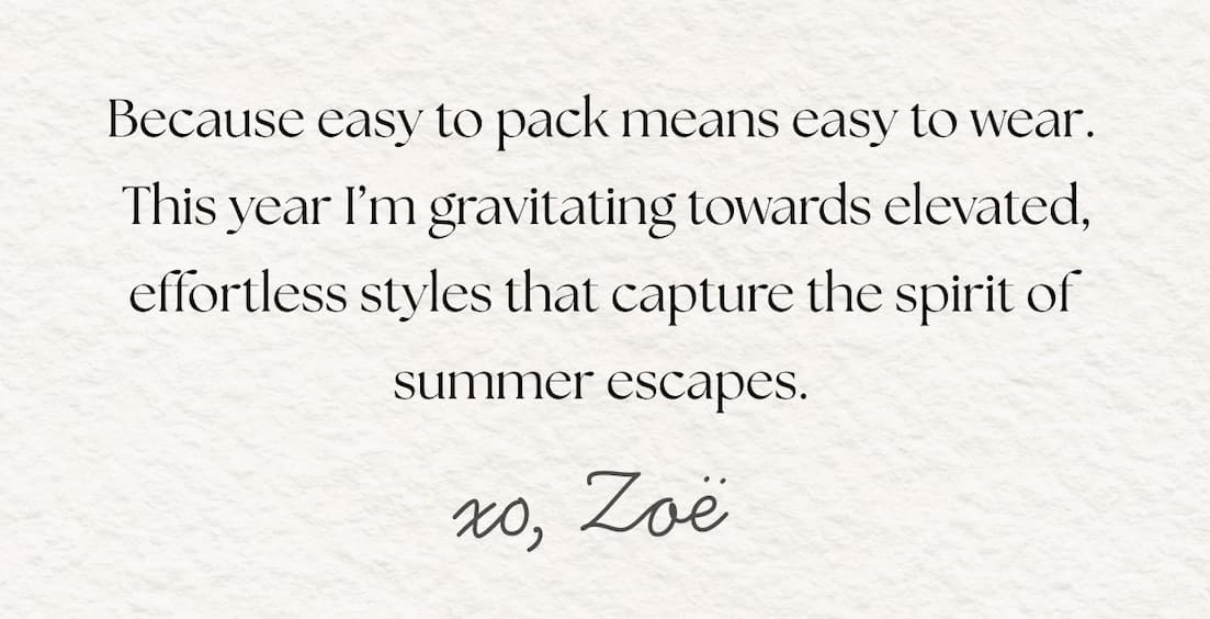 Because easy to pack means easy to wear. This year I'm gravitating towards elevated, effortless styles that capture the spirit of summer escapes. xo Zoe.