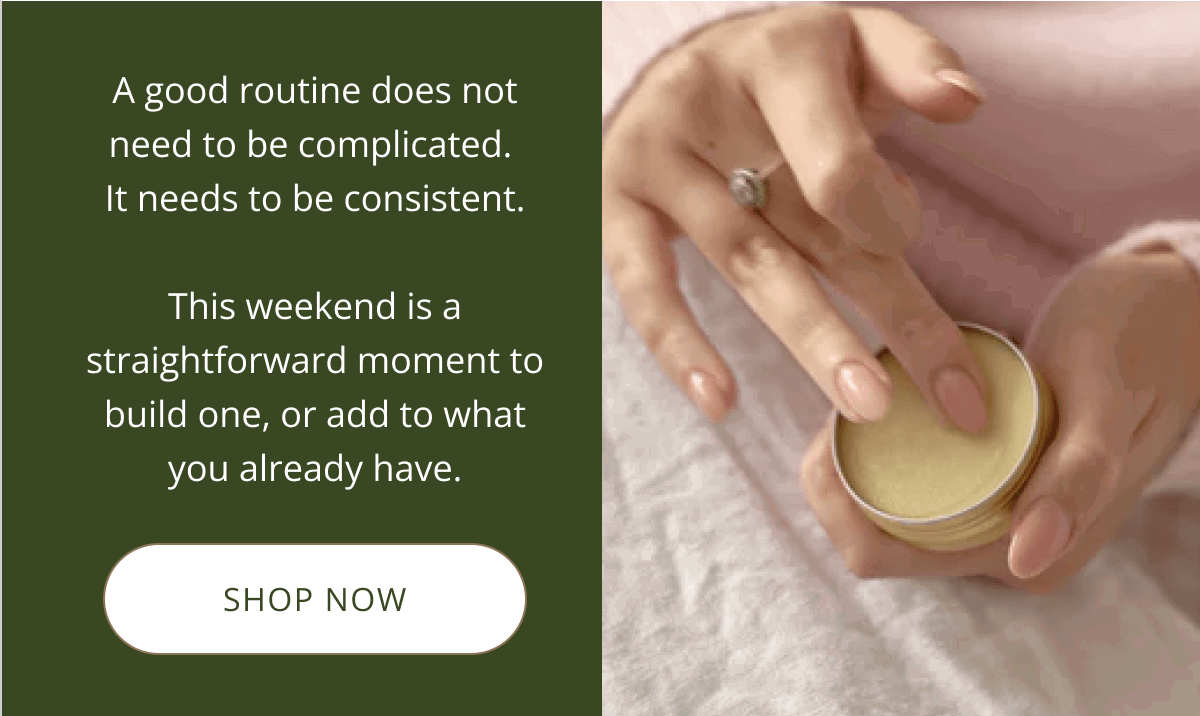 A good routine does not need to be complicated.  It needs to be consistent.  This weekend is a straightforward moment to build one, or add to what you already have. [  SHOP NOW ]