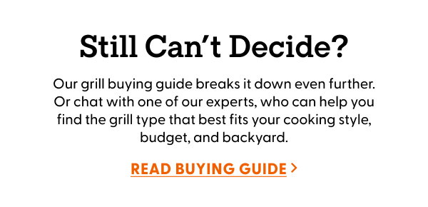 Our grill buying guide breaks it down even further. Or chat with one of our experts, who can help you find the grill type that best fits your cooking style, budget, and backyard.