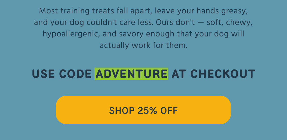 Most training treats fall apart, leave your hands greasy, and your dog couldn't care less. Ours don't — soft, chewy, hypoallergenic, and savory enough that your dog will actually work for them.    USE CODE ADVENTURE AT CHECKOUT   SHOP 25% OFF  