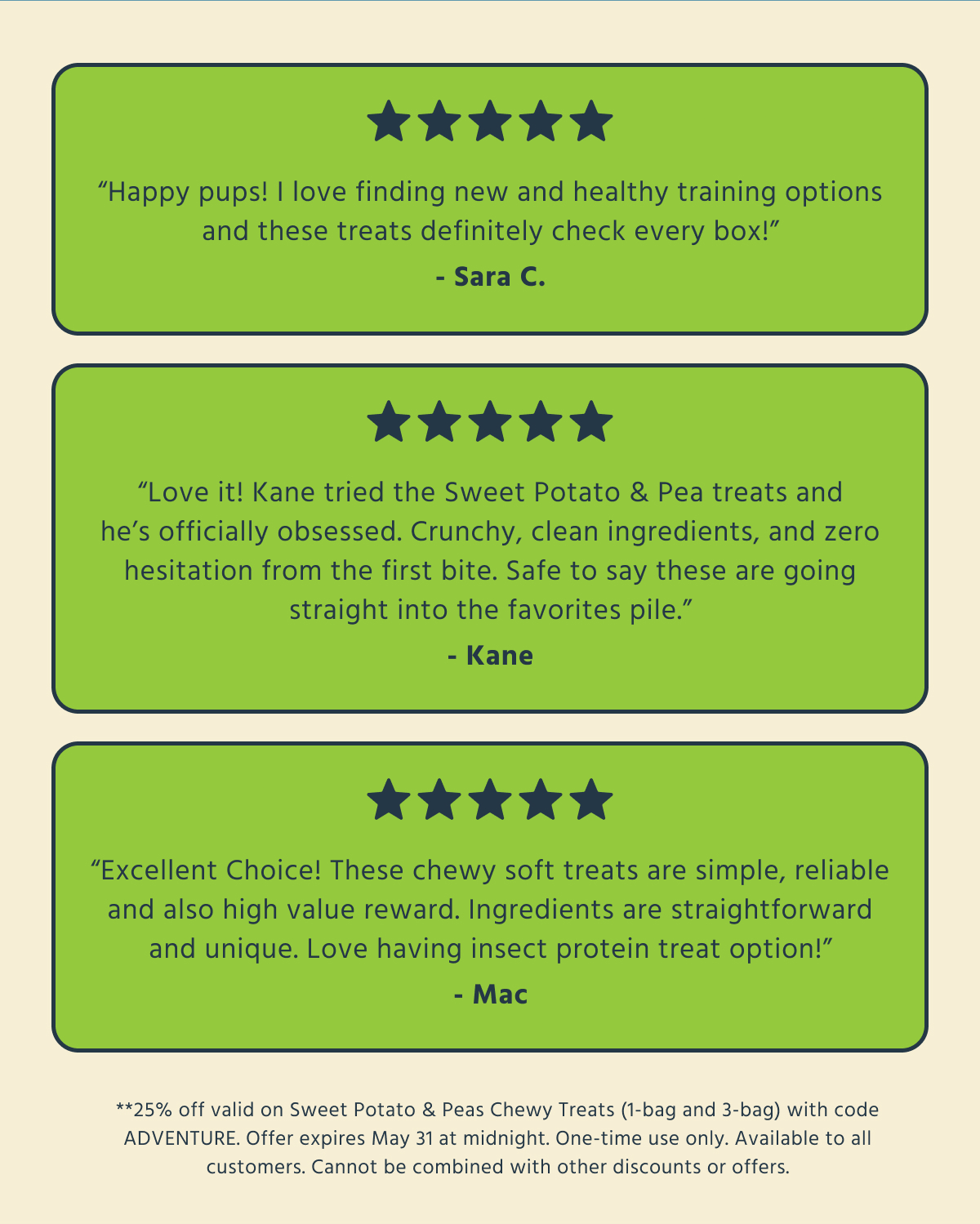 ⭐⭐⭐⭐⭐   "Happy pups! I love finding new and healthy training options and these treats definitely check every box!"   - Sara C.  ⭐⭐⭐⭐⭐   "Love it! Kane tried the Sweet Potato & Pea treats and he's officially obsessed. Crunchy, clean ingredients, and zero hesitation from the first bite. Safe to say these are going straight into the favorites pile."   - Kane  ⭐⭐⭐⭐⭐   "Excellent Choice! These chewy soft treats are simple, reliable and also high value reward. Ingredients are straightforward and unique. Love having insect protein treat option!"   - Mac  **25% off valid on Sweet Potato & Peas Chewy Treats (1-bag and 3-bag) with code ADVENTURE. Offer expires May 31 at midnight. One-time use only. Available to all customers. Cannot be combined with other discounts or offers.