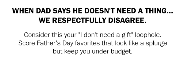 WHEN DAD SAYS HE DOESN'T NEED A THING... WE RESPECTFULLY DISAGREE. Consider this your ''I don't need a gift'' loophole. Score Father’s Day favorites that look like a splurge but keep you under budget.