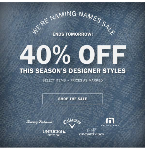 WE'RE NAMING NAMES SALE - HURRY, ENDS TOMORROW! - 40% OFF THIS SEASON’S DESIGNER STYLES - SELECT ITEMS - PRICES AS MARKED - SHOP THE SALE