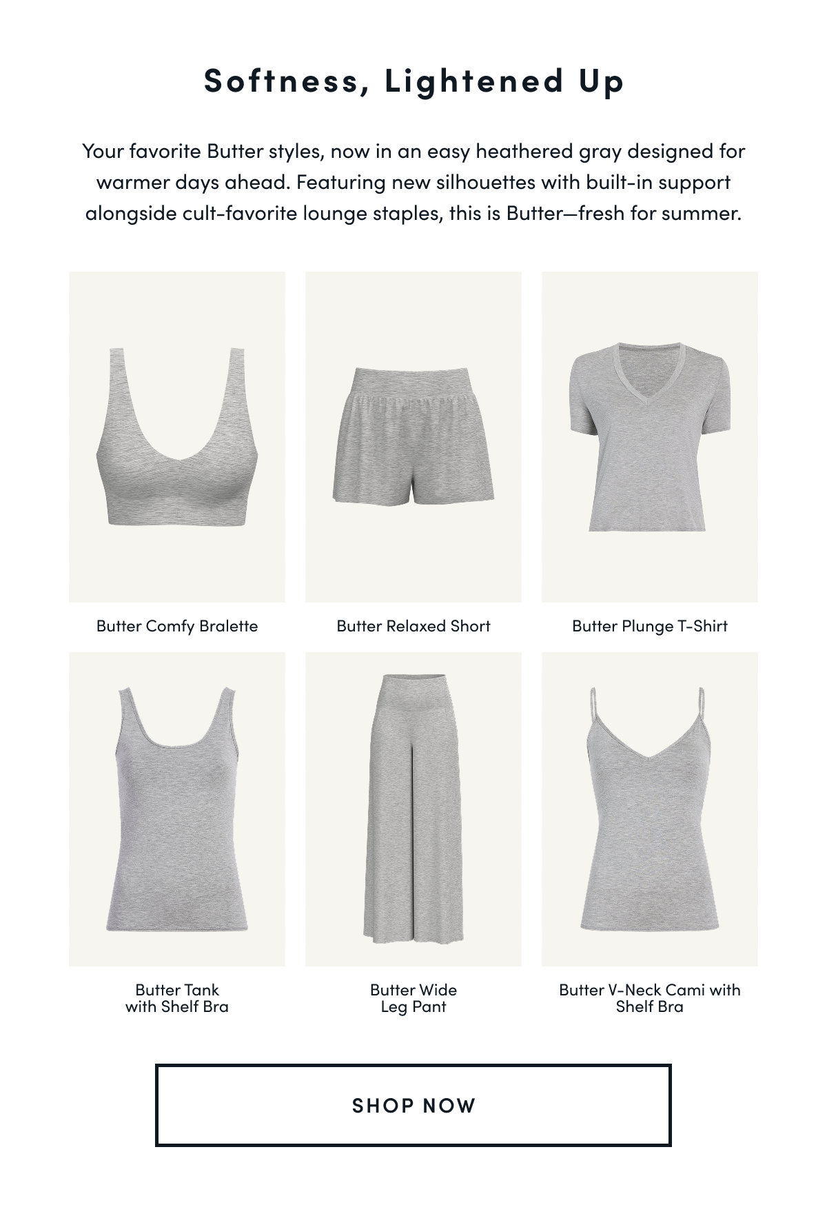 Softness, Lightened Up | Your favorite Butter styles, now in an easy heathered gray designed for warmer days ahead. Featuring new silhouettes with built-in support alongside cult-favorite lounge staples, this is Butter—fresh for summer. |  Butter Comfy Bralett Butter Relaxed Short Butter Plunge T-Shirt Butter Tank with Shelf Bra Butter Wide Leg Pant Butter V-Neck Cami with Shelf Bra| SHOP NOW