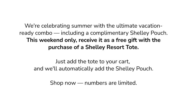 We're celebrating summer with the ultimate vacation - ready combo - including a complimentary Shelley Pouch. Thi sweekend only, recieve it as a free gift with the purchase of a shelley resport tote. Just add the tote to your cart, and we'll automatically add the Shelley pouch. Shop now - numbers are limited. 