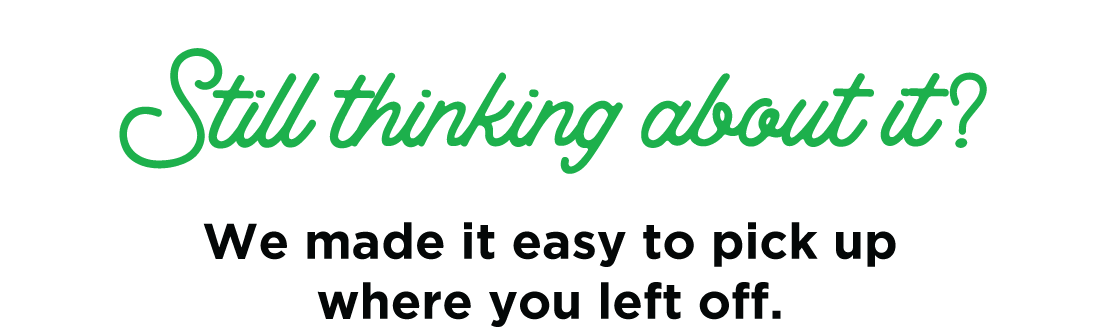 Still thinking about it? We made it easy to pick up where you left off.