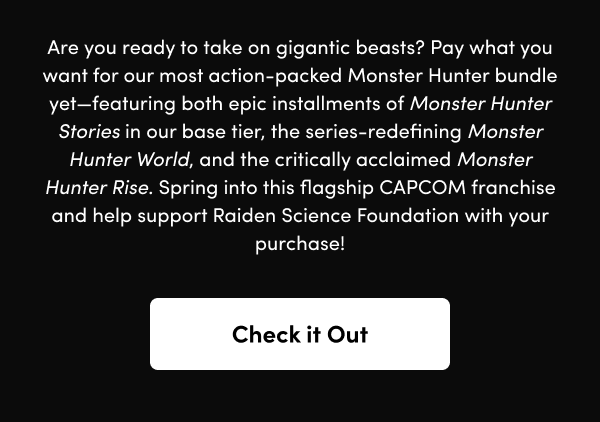 Pay what you want for our most action-packed Monster Hunter bundle yet—featuring both epic installments of Monster Hunter Stories in our base tier, the series-redefining Monster Hunter World, and the critically acclaimed Monster Hunter Rise. Spring into this flagship CAPCOM franchise and help support Raiden Science Foundation with your purchase!