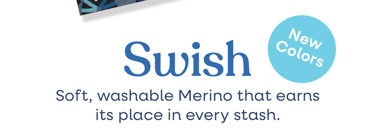 Swish. New Colors. Soft, washable Merino that earns its place in every stash. >>