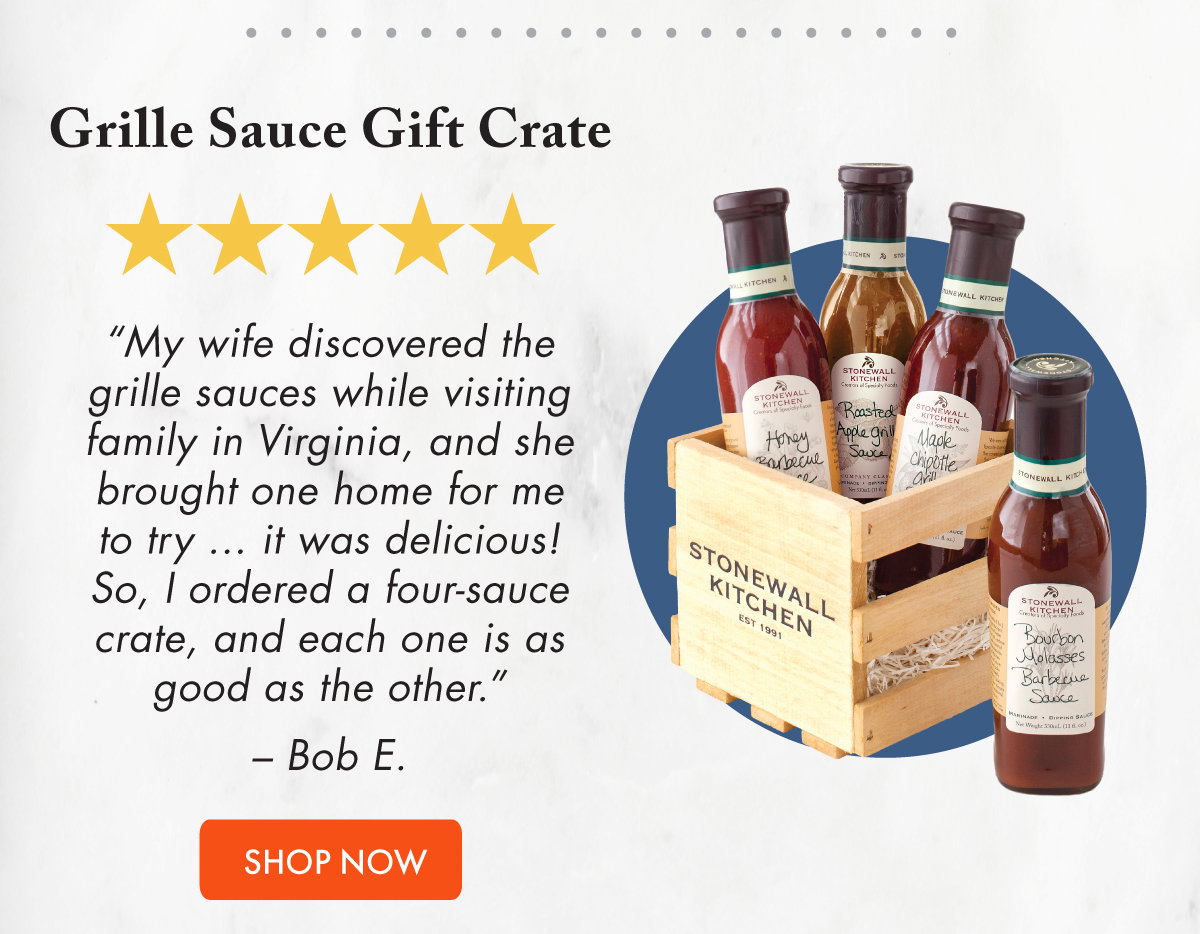 Grille Sauce Gift Crate ***** “My wife discovered the grille sauces while visiting family in Virginia, and she brought one home for me to try ... it was delicious! So, I ordered a four-sauce crate, and each one is as good as the other.” – Bob E.  Shop It