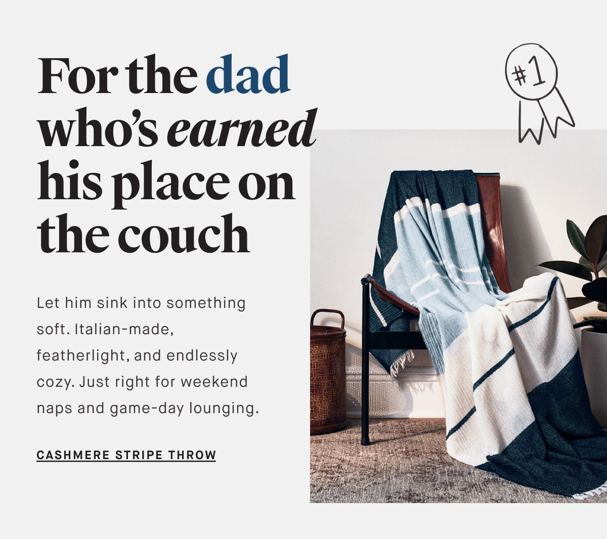 For the dad who’s earned his place on the couch Let him sink into something soft. Italian-made, featherlight, and endlessly cozy. Just right for weekend naps and game-day lounging. CASHMERE STRIPE THROW