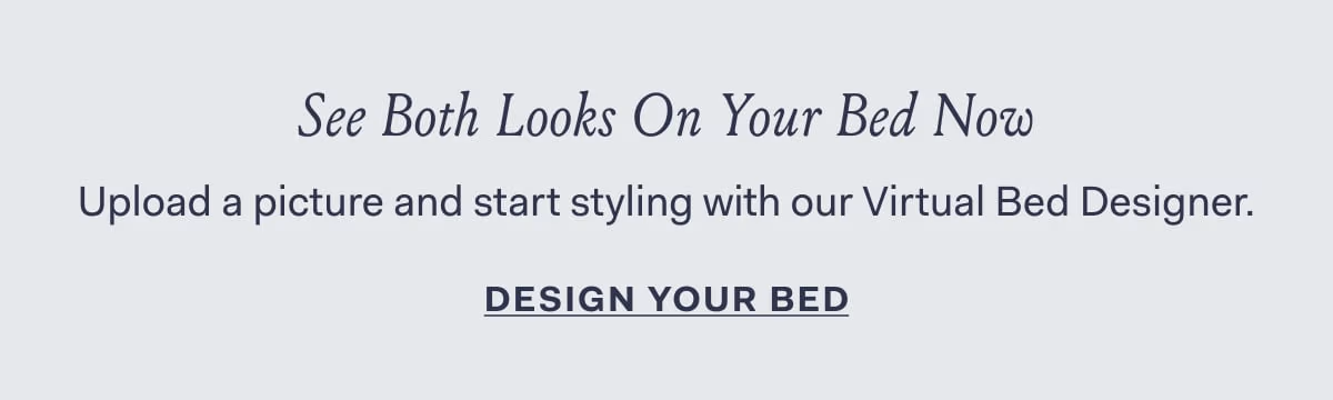 See Both Looks On Your Bed Now Upload a picture and start styling with our Virtual Bed Designer. Design Your Bed 