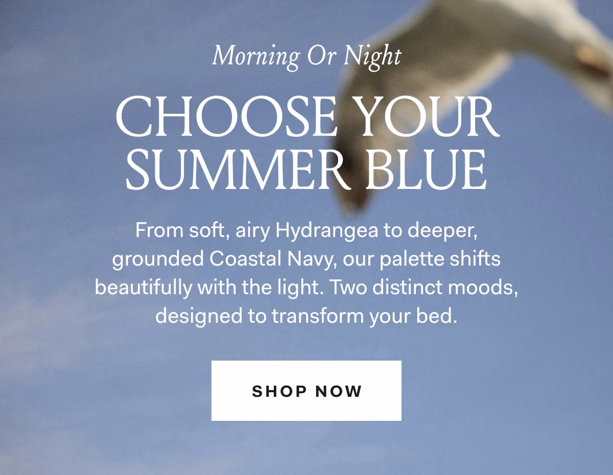 Morning or Night Choose your summer blue from soft, airy Hydrangea to deeper, grounded Coastal Navy, our palette shifts beautifully with the light. Two distinct moods, designed to transform your bed. Shop Now