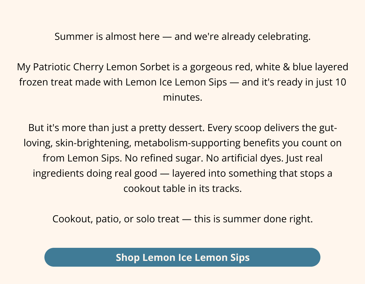 Summer is almost here — and we're already celebrating.  My Patriotic Cherry Lemon Sorbet is a gorgeous red, white & blue layered frozen treat made with Lemon Ice Lemon Sips — and it's ready in just 10 minutes.  But it's more than just a pretty dessert. Every scoop delivers the gut-loving, skin-brightening, metabolism-supporting benefits you count on from Lemon Sips. No refined sugar. No artificial dyes. Just real ingredients doing real good — layered into something that stops a cookout table in its tracks.  Cookout, patio, or solo treat — this is summer done right. Shop Lemon Ice Lemon Sips 
