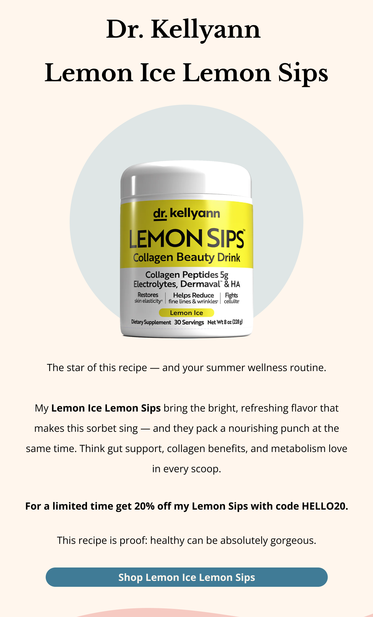 DR. KELLYANN  LEMON ICE LEMON SIPS The star of this recipe — and your summer wellness routine.  My Lemon Ice Lemon Sips bring the bright, refreshing flavor that makes this sorbet sing — and they pack a nourishing punch at the same time. Think gut support, collagen benefits, and metabolism love in every scoop.   For a limited time get 20% off my Lemon Sips with code HELLO20.  This recipe is proof: healthy can be absolutely gorgeous. Shop Lemon Ice Lemon Sips 
