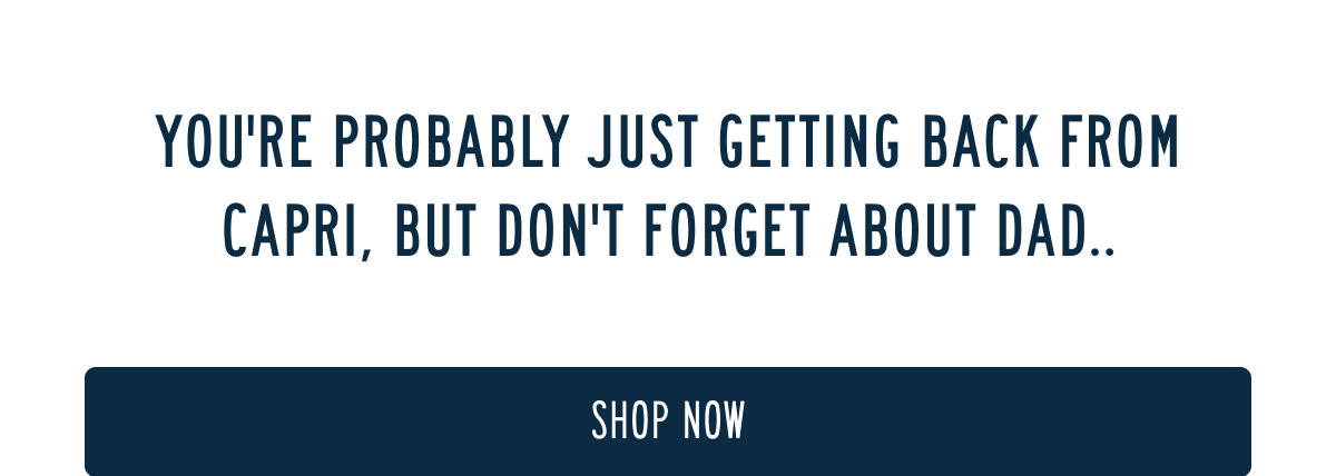 YOU'RE PROBABLY JUST GETTING BACK FROM CAPRI, BUT DON'T FORGET ABOUT DAD..  [[SHOP NOW]]