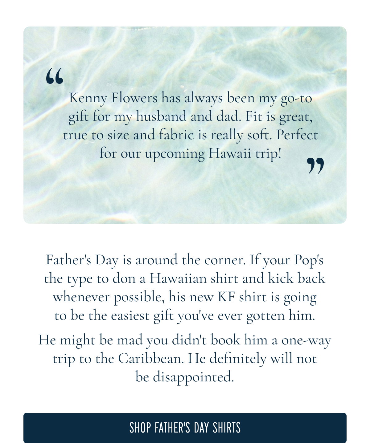 “Kenny Flowers has always been my go-to gift for my husband and dad. Fit is great, true to size and fabric is really soft. Perfect for our upcoming Hawaii trip!”  Father’s Day is around the corner. If your Pop’s the type to don a Hawaiian shirt and kick back whenever possible, his new KF shirt is going to be the easiest gift you've ever gotten him.  He might be mad you didn't book him a one-way trip to the Caribbean. He definitely will not be disappointed.  [[SHOP FATHER'S DAY SHIRTS]]