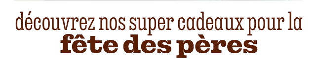 DÉCOUVREZ NOS SUPER CADEAUX POUR LA FÊTE DES PÈRES