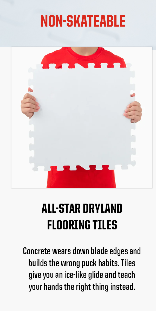 All-Star Dryland Flooring Tiles Body: Concrete wears down blade edges and builds the wrong puck habits. Tiles give you an ice-like glide and teach your hands the right thing instead.