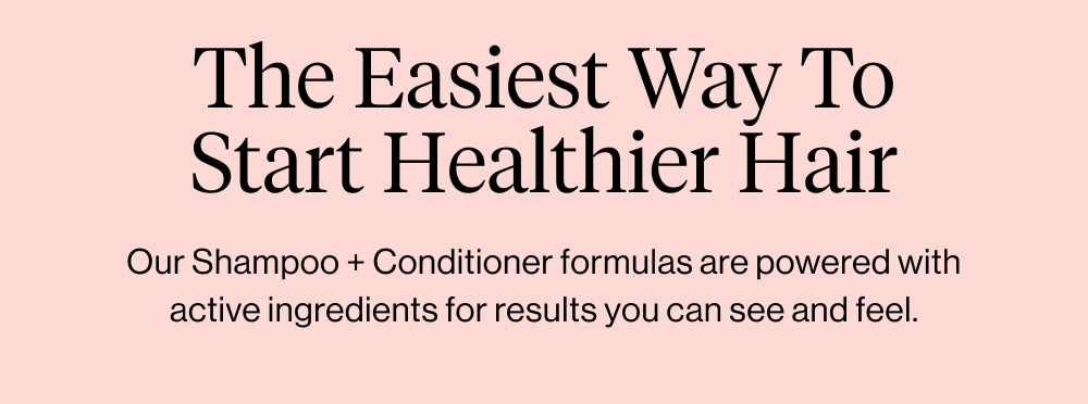 Our Shampoo + Conditioner formulas are powered with active ingredients for results you can see and feel.