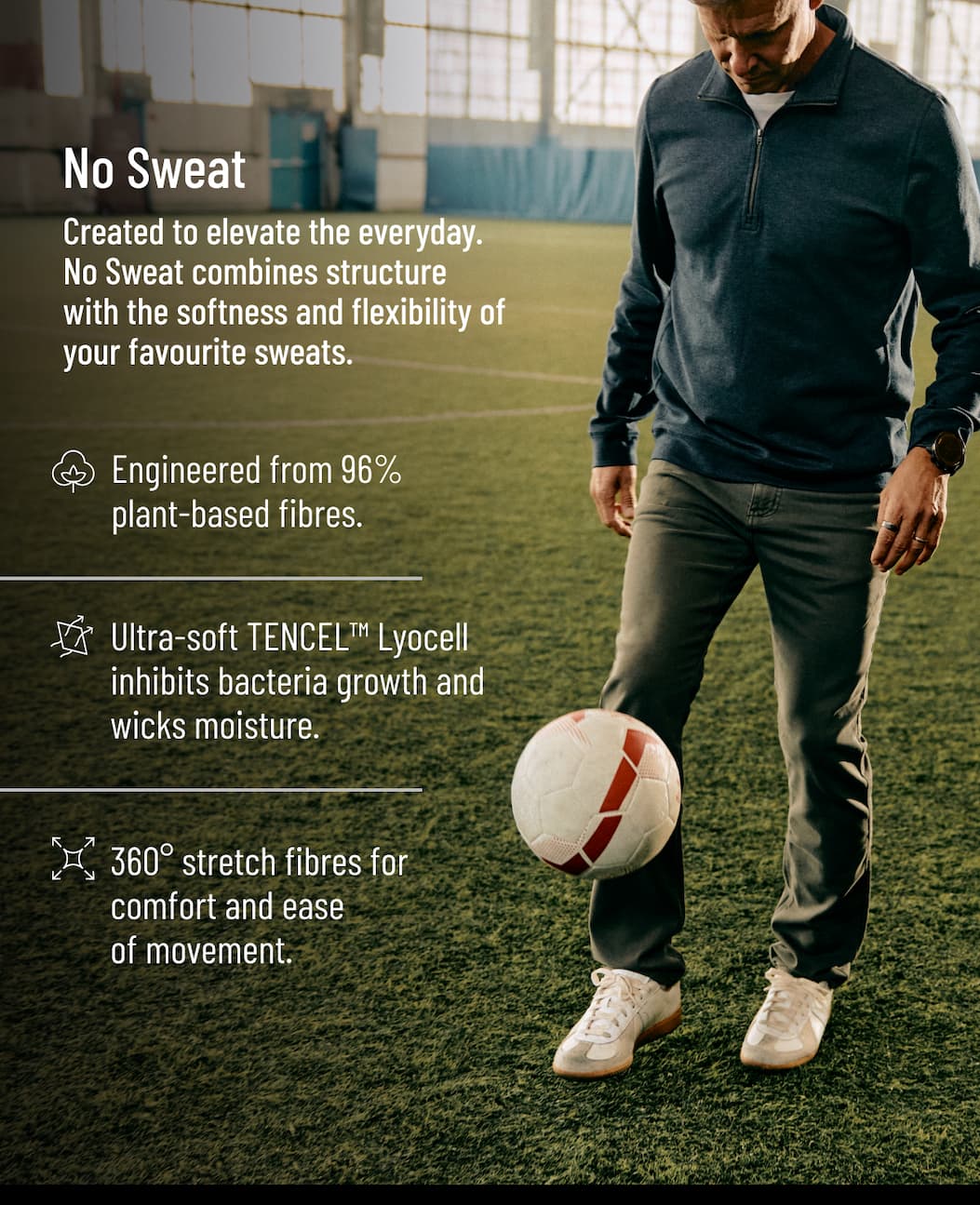 Created to elevate the everyday. No Sweat combines structure with the softness and flexibility of your favourite sweats.