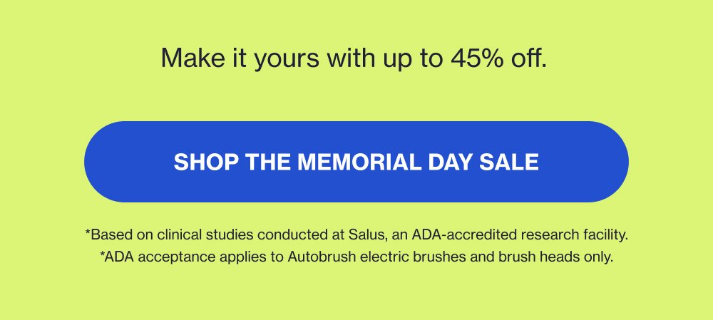 Make it yours with up to 45% off. Shop the Memorial Day Sale *Based on clinical studies conducted at Salus, an ADA-accredited research facility. *ADA acceptance applies to Autobrush electric brushes and brush heads only.