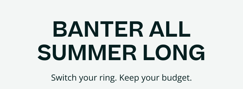Banter all summer long. Switch your ring. Keep your budget.