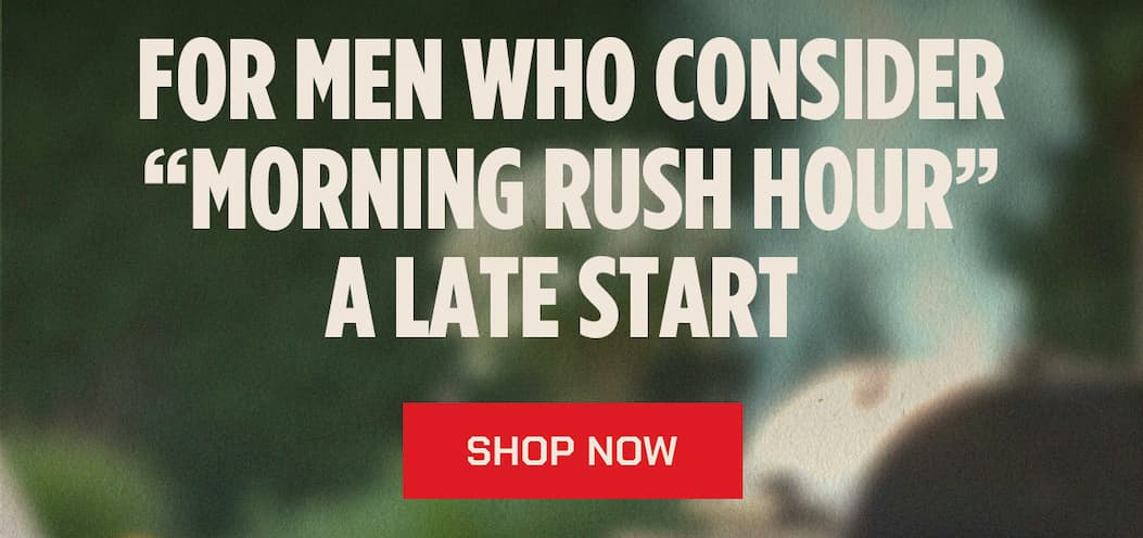 FOR MEN WHO CONSIDER “MORNING RUSH HOUR” A LATE START  SHOP NOW