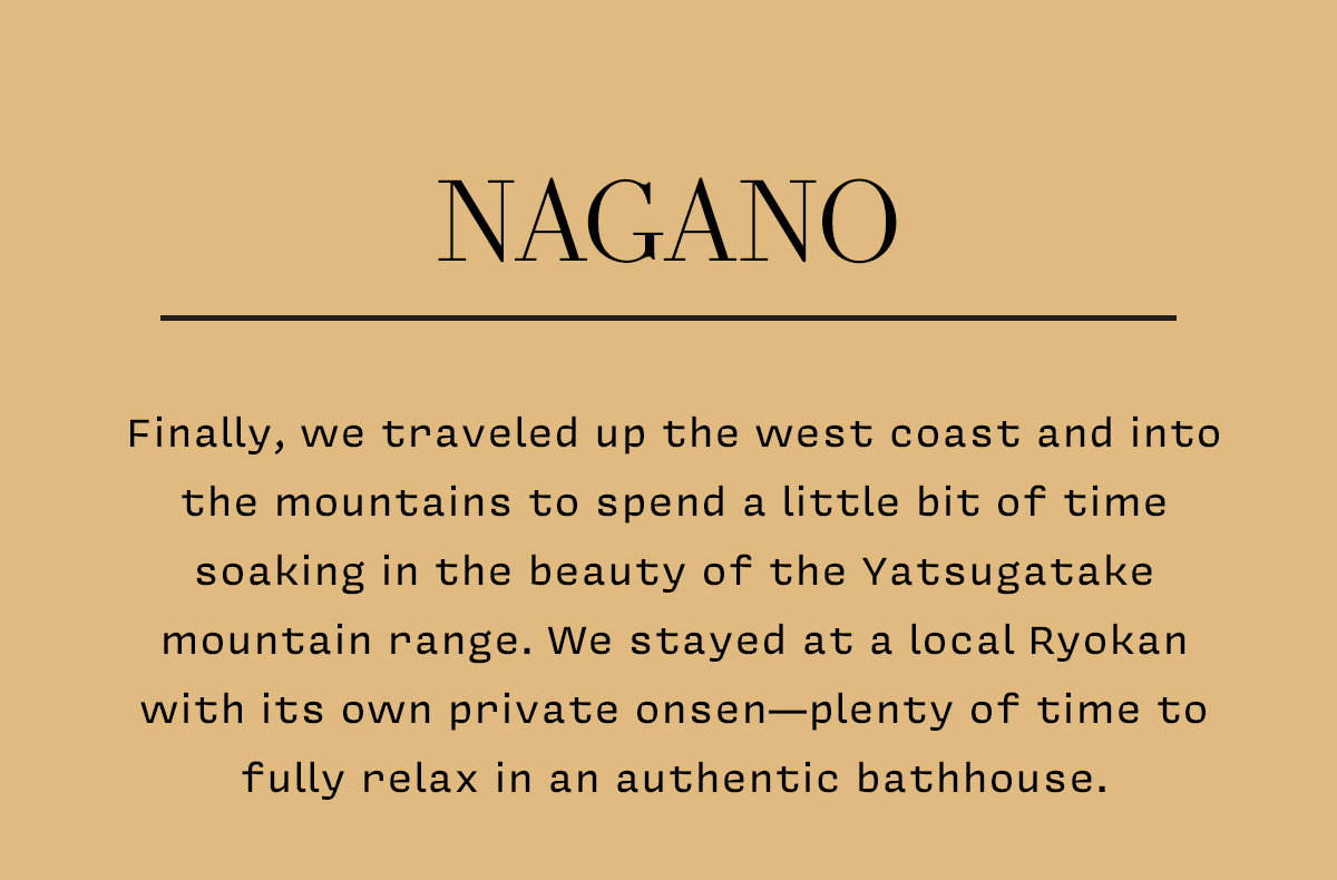 NAGANO Finally, we traveled up the west coast and into the mountains to spend a little bit of time soaking in the beauty of the Yatsugatake mountain range. We stayed at a local Ryokan with its own private onsen—plenty of time to fully relax in an authentic bathhouse. 