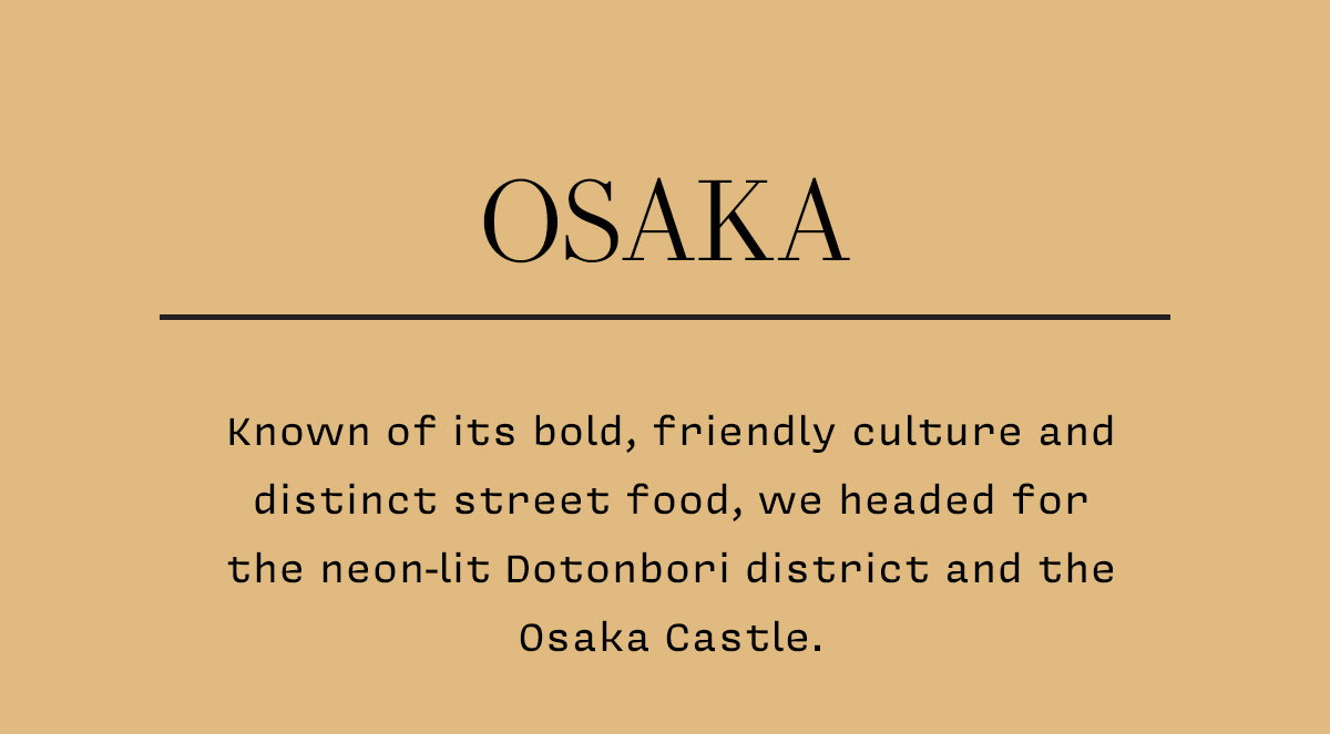OSAKA Known of its bold, friendly culture and distinct street food, we headed for the neon-lit Dotonbori district and the Osaka Castle.