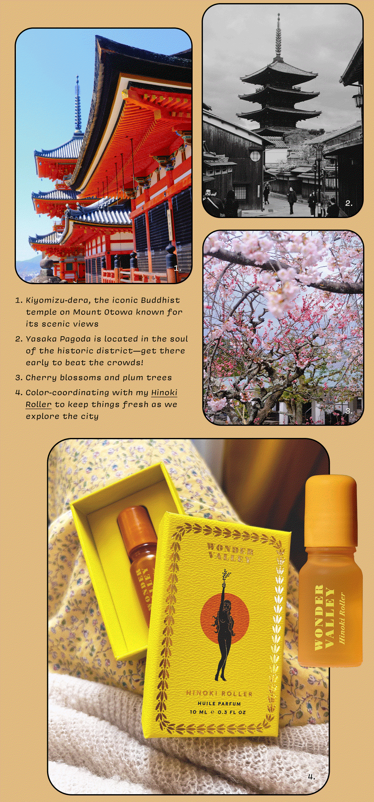 1. Kiyomizu-dera, the iconic Buddhist temple on Mount Otowa known for its scenic views  2. Yasaka Pagoda is located in the soul of the historic district—get there early to beat the crowds!  3. Cherry blossoms and plum trees  4. Color-coordinating with my Hinoki Roller to keep things fresh as we explore the city