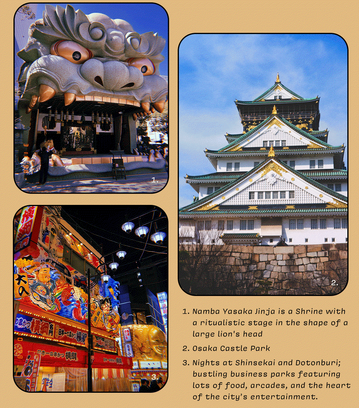 1. Namba Yasaka Jinja is a Shrine with a ritualistic stage in the shape of a large lion's head  2. Osaka Castle Park  3. Nights at Shinsekai and Dotonburi; bustling business parks featuring lots of food, arcades, and the heart of the city’s entertainment.