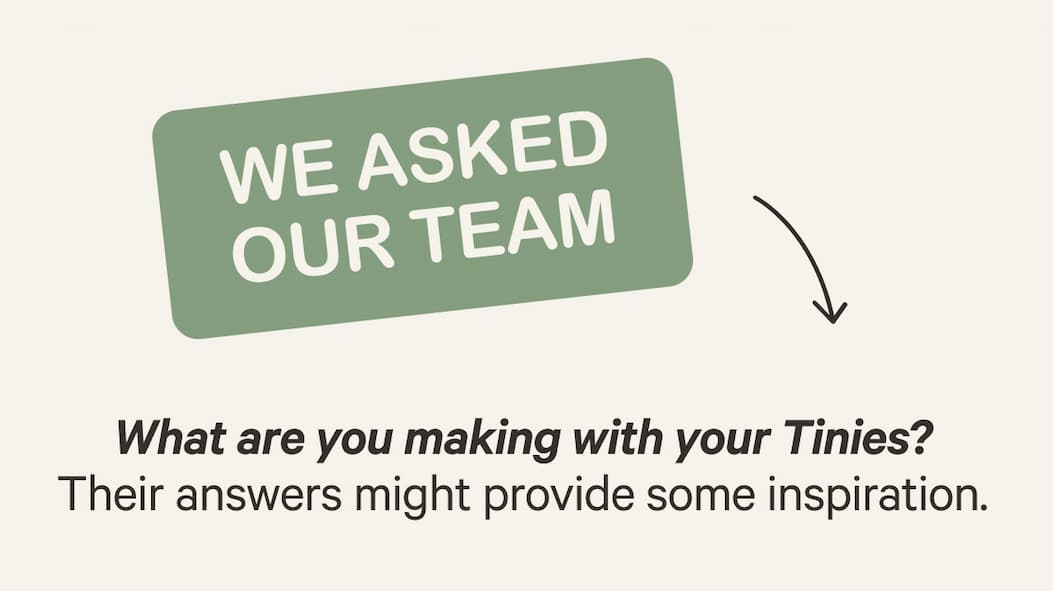 WE ASKED OUR TEAM | What are you making with your Tinies? Their answers might provide some inspiration.