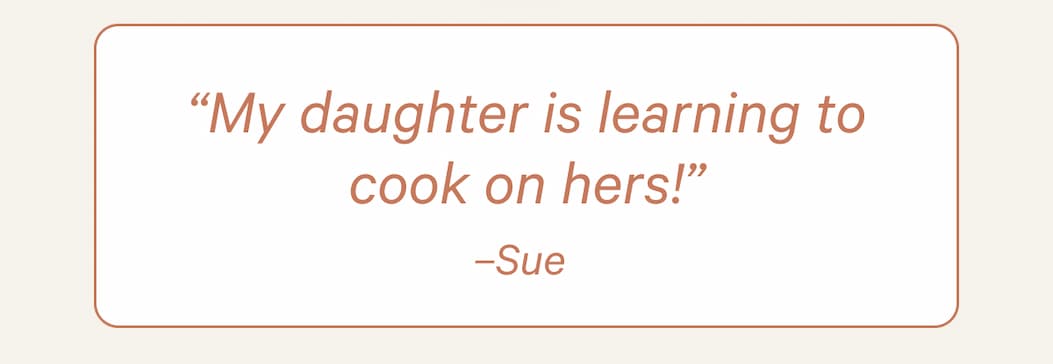 “My daughter is learning to cook on hers!” –Sue 