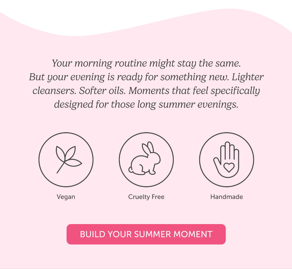 Your morning routine might stay the same. But your evening is ready for something new. Lighter cleansers. Softer oils. Moments that feel specifically designed for those long summer evenings.